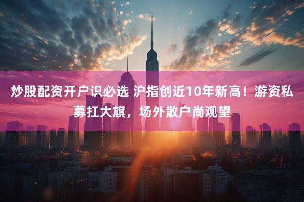 炒股配资开户识必选 沪指创近10年新高！游资私募扛大旗，场外散户尚观望