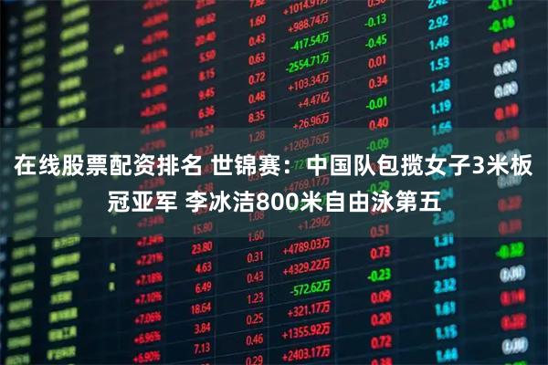 在线股票配资排名 世锦赛：中国队包揽女子3米板冠亚军 李冰洁800米自由泳第五