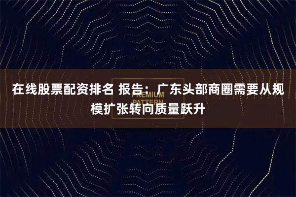 在线股票配资排名 报告：广东头部商圈需要从规模扩张转向质量跃升