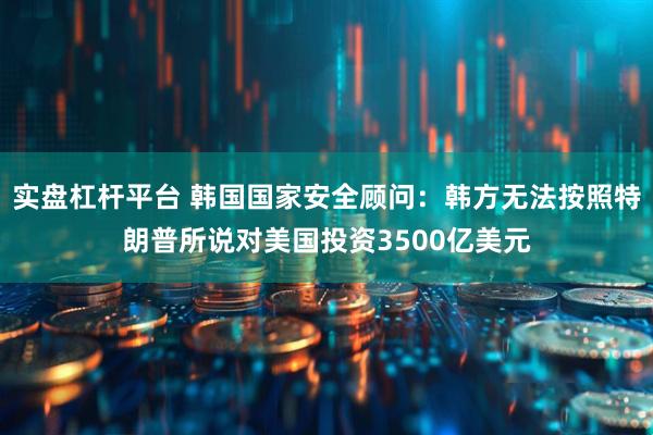 实盘杠杆平台 韩国国家安全顾问：韩方无法按照特朗普所说对美国投资3500亿美元
