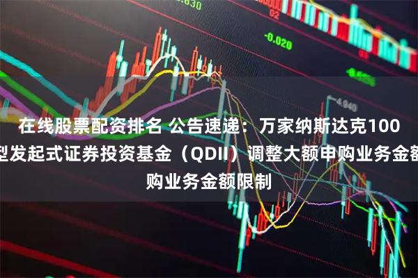 在线股票配资排名 公告速递：万家纳斯达克100指数型发起式证券投资基金（QDII）调整大额申购业务金额限制