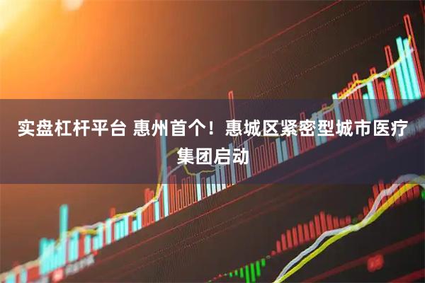实盘杠杆平台 惠州首个！惠城区紧密型城市医疗集团启动