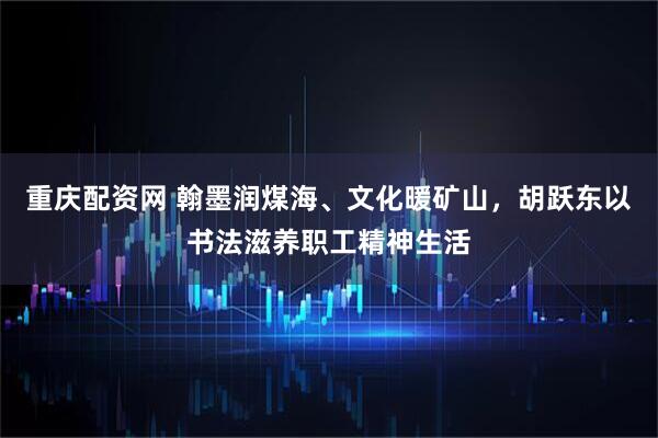 重庆配资网 翰墨润煤海、文化暖矿山，胡跃东以书法滋养职工精神生活