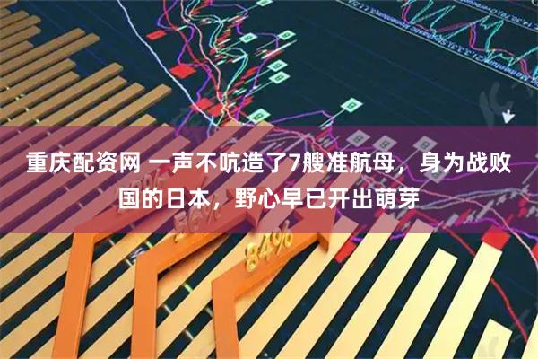 重庆配资网 一声不吭造了7艘准航母，身为战败国的日本，野心早已开出萌芽