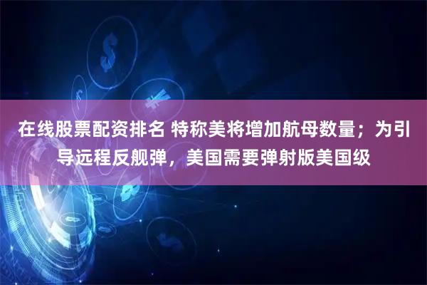 在线股票配资排名 特称美将增加航母数量；为引导远程反舰弹，美国需要弹射版美国级