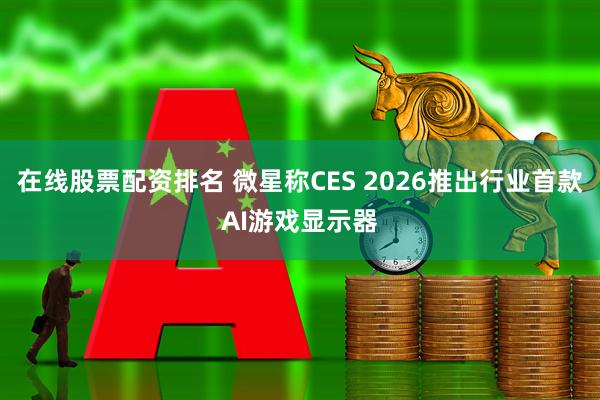 在线股票配资排名 微星称CES 2026推出行业首款AI游戏显示器