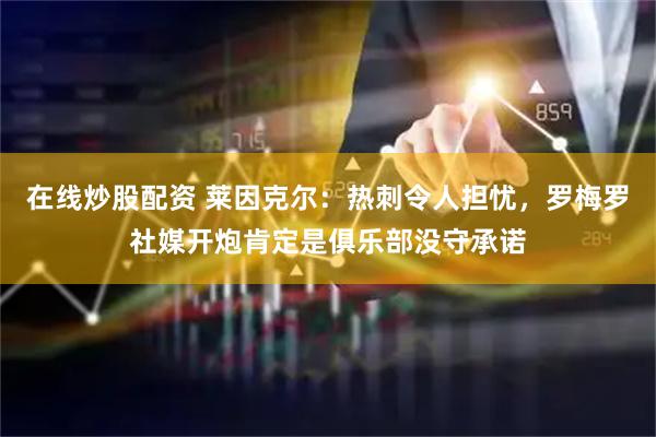 在线炒股配资 莱因克尔：热刺令人担忧，罗梅罗社媒开炮肯定是俱乐部没守承诺