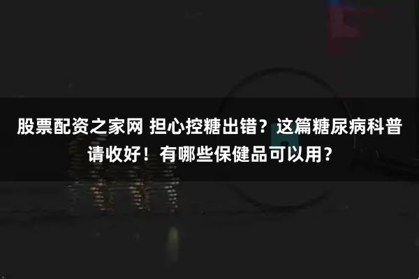 股票配资之家网 担心控糖出错？这篇糖尿病科普请收好！有哪些保健品可以用？