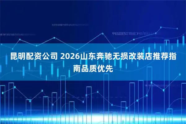 昆明配资公司 2026山东奔驰无损改装店推荐指南品质优先