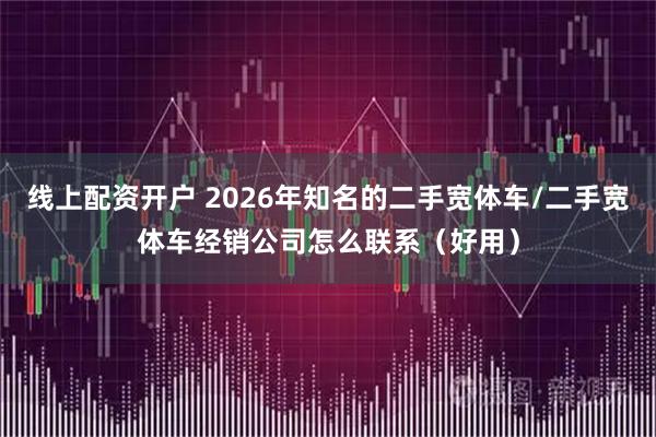 线上配资开户 2026年知名的二手宽体车/二手宽体车经销公司怎么联系（好用）
