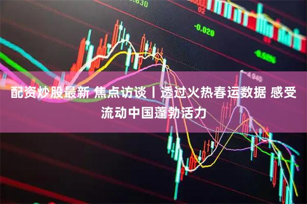 配资炒股最新 焦点访谈丨透过火热春运数据 感受流动中国蓬勃活力