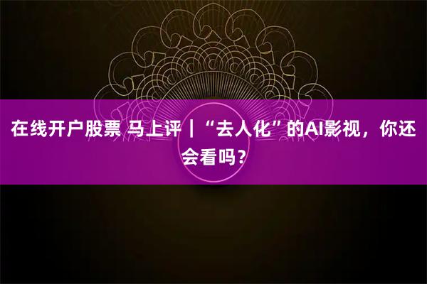 在线开户股票 马上评｜“去人化”的AI影视，你还会看吗？