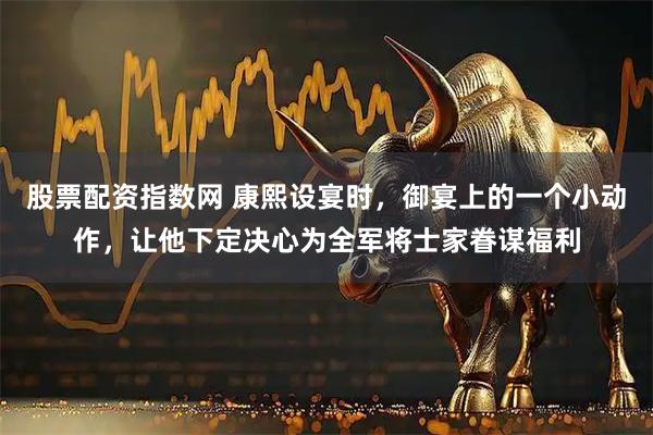 股票配资指数网 康熙设宴时，御宴上的一个小动作，让他下定决心为全军将士家眷谋福利