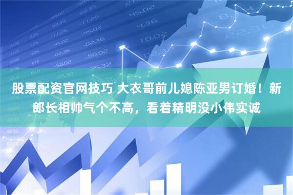 股票配资官网技巧 大衣哥前儿媳陈亚男订婚！新郎长相帅气个不高，看着精明没小伟实诚