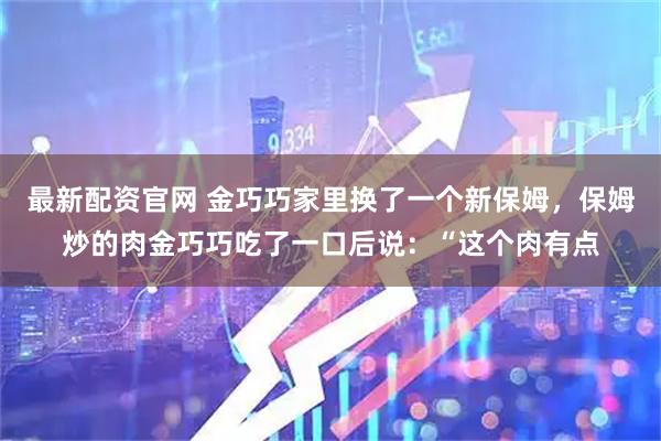 最新配资官网 金巧巧家里换了一个新保姆，保姆炒的肉金巧巧吃了一口后说：“这个肉有点