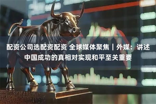 配资公司选配资配资 全球媒体聚焦｜外媒：讲述中国成功的真相对实现和平至关重要