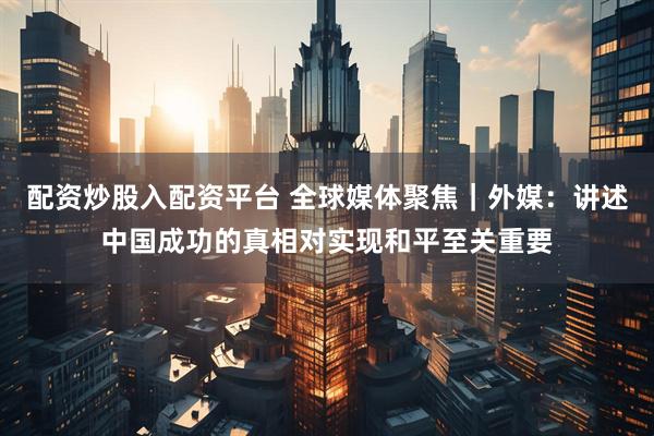 配资炒股入配资平台 全球媒体聚焦｜外媒：讲述中国成功的真相对实现和平至关重要