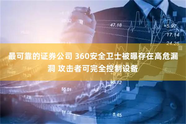 最可靠的证券公司 360安全卫士被曝存在高危漏洞 攻击者可完全控制设备