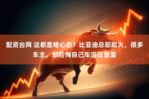 配资台网 这都是啥心态？比亚迪总部起火，很多车主，却后悔自己车没在里面