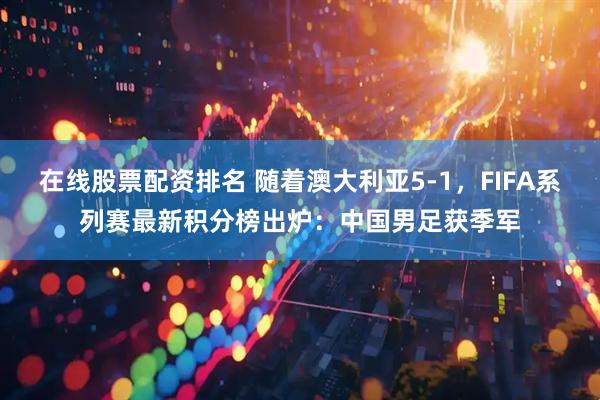 在线股票配资排名 随着澳大利亚5-1，FIFA系列赛最新积分榜出炉：中国男足获季军