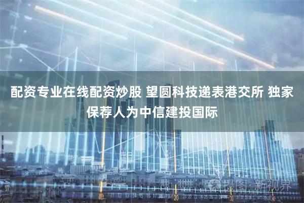 配资专业在线配资炒股 望圆科技递表港交所 独家保荐人为中信建投国际
