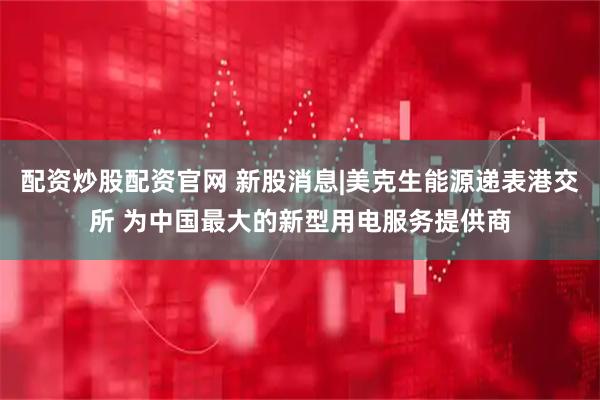 配资炒股配资官网 新股消息|美克生能源递表港交所 为中国最大的新型用电服务提供商