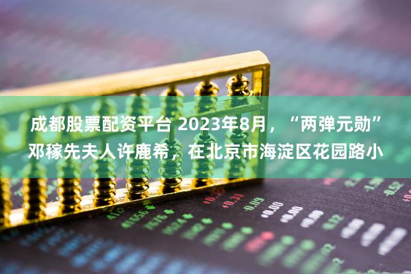 成都股票配资平台 2023年8月，“两弹元勋”邓稼先夫人许鹿希，在北京市海淀区花园路小