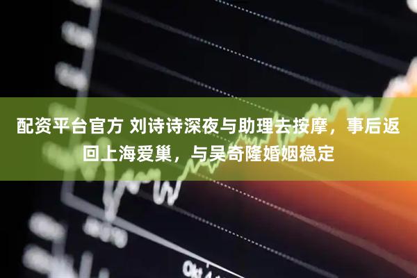配资平台官方 刘诗诗深夜与助理去按摩，事后返回上海爱巢，与吴奇隆婚姻稳定