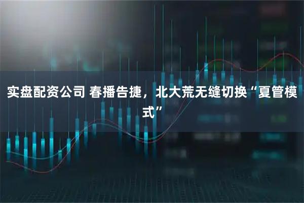 实盘配资公司 春播告捷，北大荒无缝切换“夏管模式”