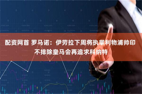 配资网首 罗马诺：伊劳拉下周将执掌利物浦帅印 不排除皇马会再追求科纳特