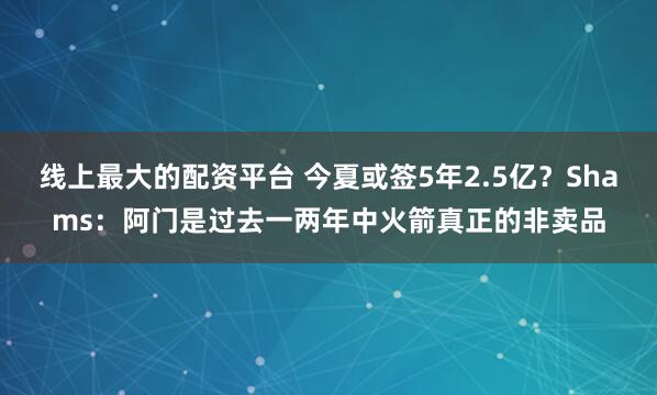 线上最大的配资平台 今夏或签5年2.5亿？Shams：阿门是过去一两年中火箭真正的非卖品