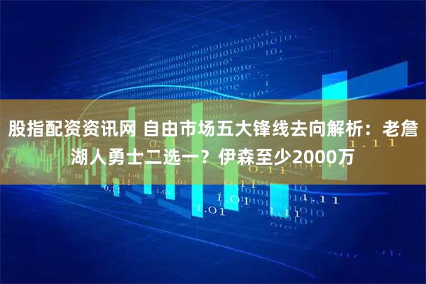 股指配资资讯网 自由市场五大锋线去向解析：老詹湖人勇士二选一？伊森至少2000万