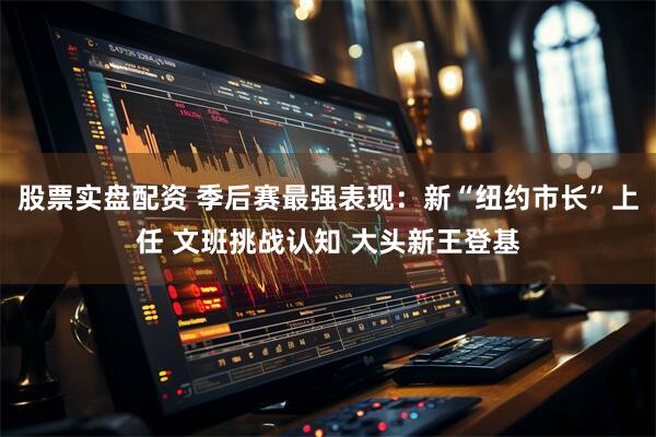 股票实盘配资 季后赛最强表现：新“纽约市长”上任 文班挑战认知 大头新王登基
