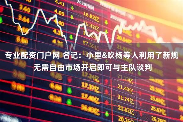 专业配资门户网 名记：小里&吹杨等人利用了新规 无需自由市场开启即可与主队谈判