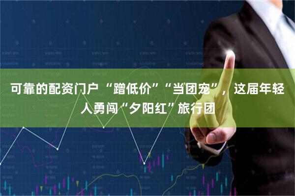 可靠的配资门户 “蹭低价”“当团宠”，这届年轻人勇闯“夕阳红”旅行团