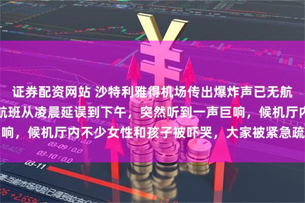 证券配资网站 沙特利雅得机场传出爆炸声已无航班起降，亲历者发声：航班从凌晨延误到下午，突然听到一声巨响，候机厅内不少女性和孩子被吓哭，大家被紧急疏散到附近酒店